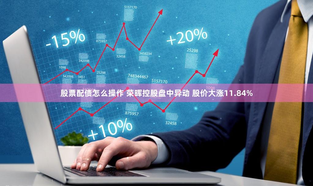 股票配债怎么操作 荣晖控股盘中异动 股价大涨11.84%