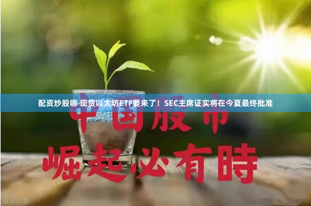 配资炒股哪 现货以太坊ETF要来了！SEC主席证实将在今夏最终批准