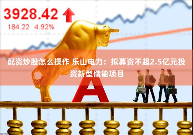 配资炒股怎么操作 乐山电力：拟募资不超2.5亿元投资新型储能项目