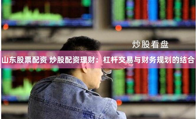 山东股票配资 炒股配资理财：杠杆交易与财务规划的结合