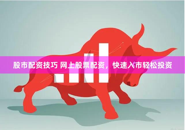 股市配资技巧 网上股票配资，快速入市轻松投资