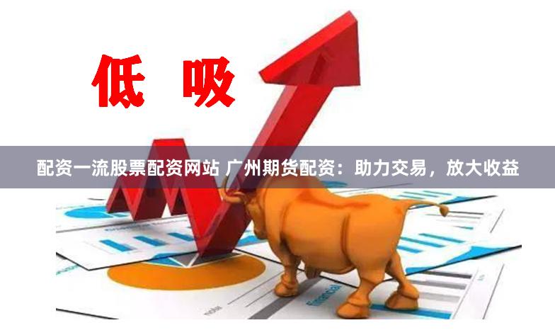 配资一流股票配资网站 广州期货配资：助力交易，放大收益