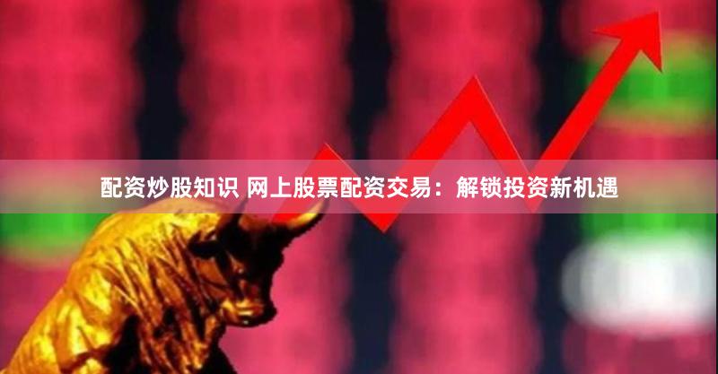 配资炒股知识 网上股票配资交易：解锁投资新机遇