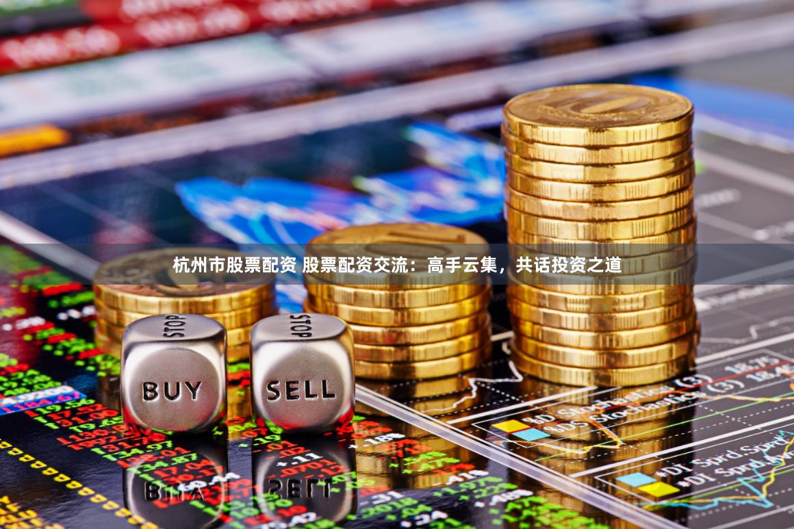 杭州市股票配资 股票配资交流：高手云集，共话投资之道