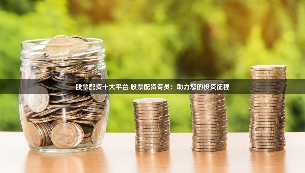 股票配资十大平台 股票配资专员：助力您的投资征程