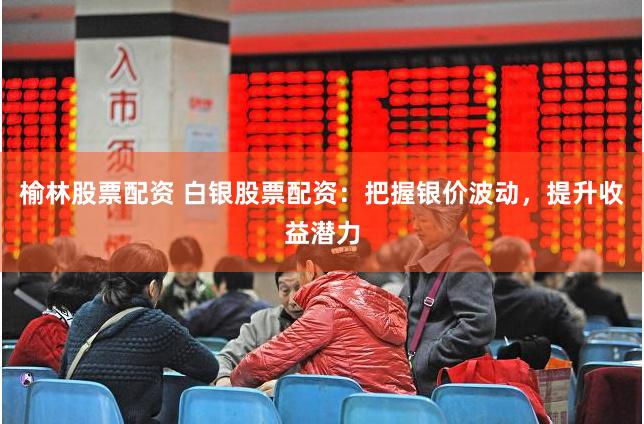 榆林股票配资 白银股票配资：把握银价波动，提升收益潜力